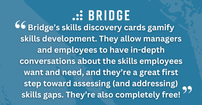 Bridge’s skills discovery cards gamify skills development. They allow managers and employees to have in-depth conversations about the skills employees want and need, and they’re a great first step toward assessing (and addressing) skills gaps. They’re also completely free!