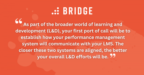 As part of the broader world of learning and development (L&D), your first port of call will be to establish how your performance management system will communicate with your LMS. The closer these two systems are aligned, the better your overall L&D efforts will be.