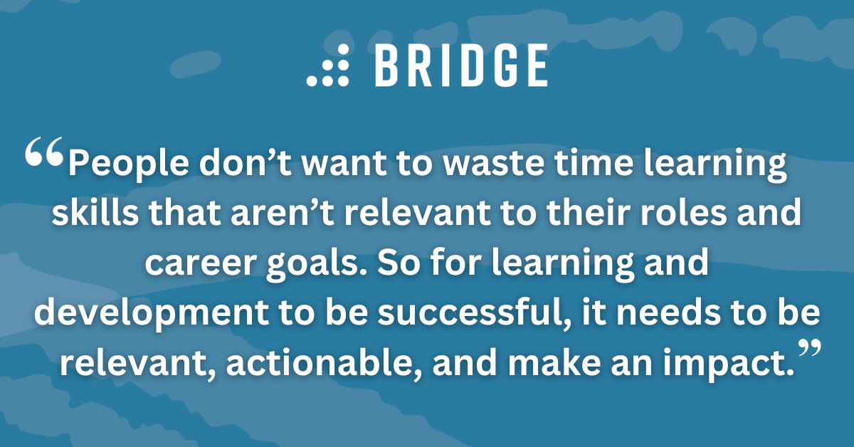 People don’t want to waste time learning skills that aren’t relevant to their roles and career goals. So for learning and development to be successful, it needs to be relevant, actionable, and make an impact.