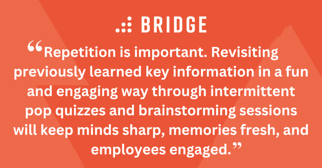 Repetition is important. Revisiting previously learned key information in a fun and engaging way through intermittent pop quizzes and brainstorming sessions will keep minds sharp, memories fresh, and employees engaged.