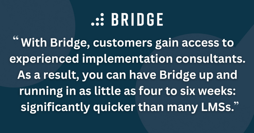 With Bridge, customers gain access to experienced implementation consultants. As a result, you can have Bridge up and running in as little as four to six weeks: significantly quicker than many LMSs.