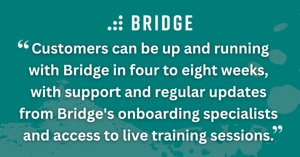 Customers can be up and running with Bridge in four to eight weeks, with support and regular updates from Bridge's onboarding specialists and access to live training sessions.