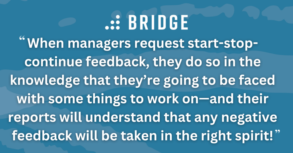 When managers request start-stop-continue feedback, they do so in the knowledge that they’re going to be faced with some things to work on—and their reports will understand that any negative feedback will be taken in the right spirit!