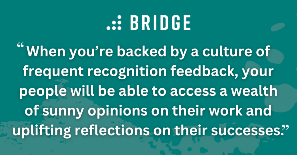 When you’re backed by a culture of frequent recognition feedback, your people will be able to access a wealth of sunny opinions on their work and uplifting reflections on their successes.
