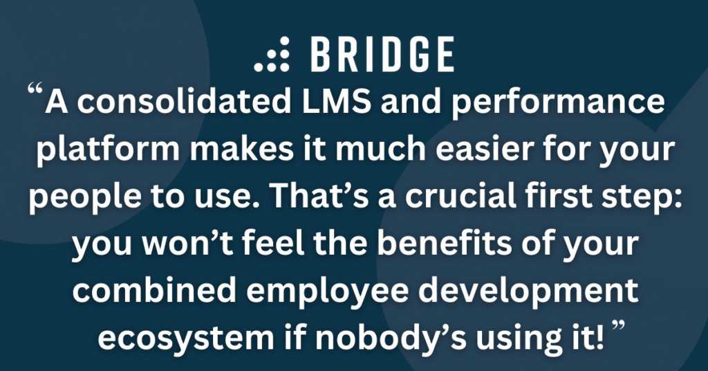A consolidated LMS and performance platform makes it much easier for your people to use. That’s a crucial first step: you won’t feel the benefits of your combined employee development ecosystem if nobody’s using it!