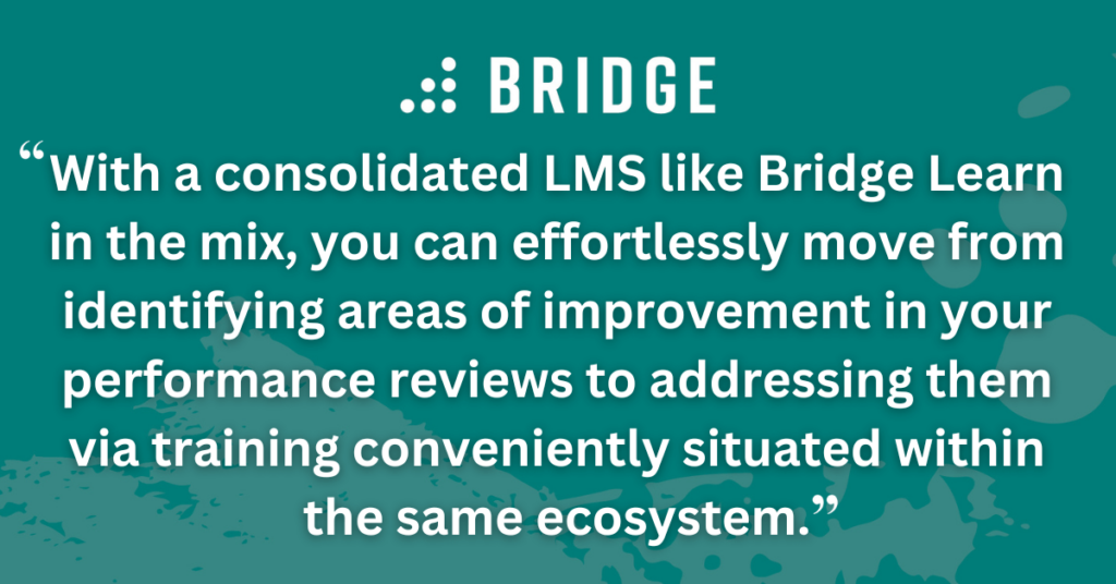 With a consolidated LMS like Bridge Learn in the mix, you can effortlessly move from identifying areas of improvement in your performance reviews to addressing them via training conveniently situated within the same ecosystem.