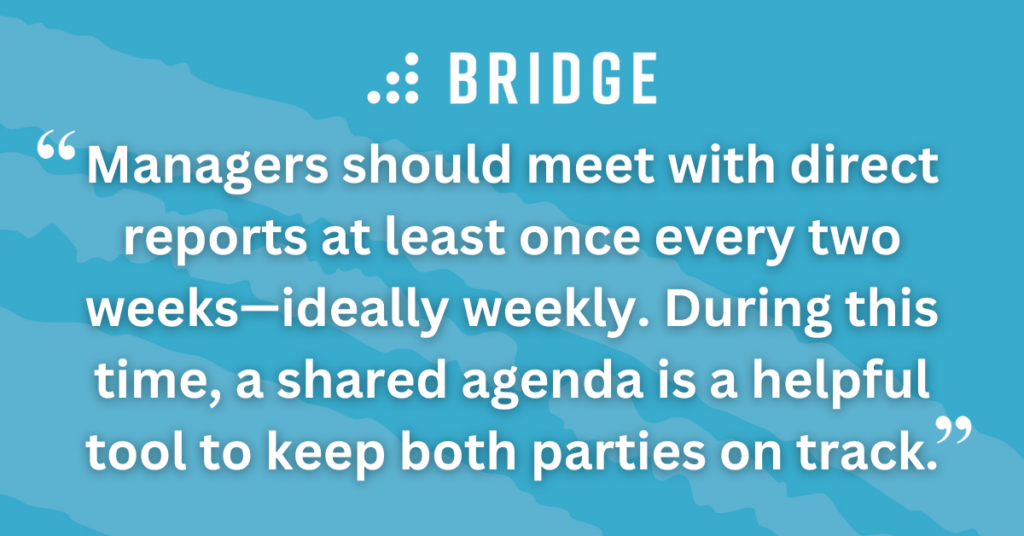 Managers should meet with direct reports at least once every two weeks—ideally weekly. During this time, a shared agenda is a helpful tool to keep both parties on track.