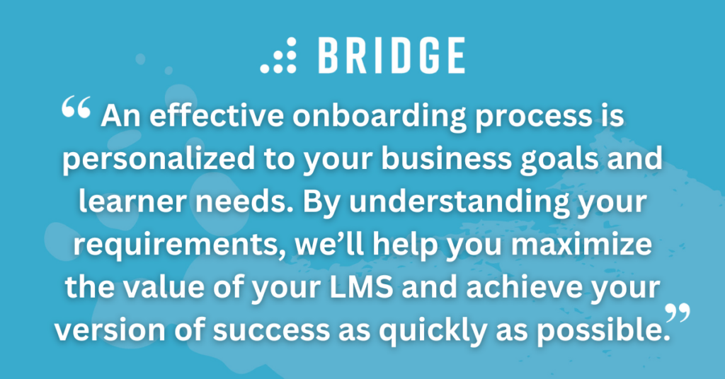 An effective onboarding process is personalized to your business goals and learner needs. By understanding your requirements, we’ll help you maximize the value of your LMS and achieve your version of success as quickly as possible.