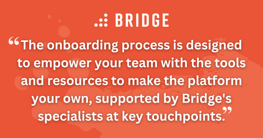 The onboarding process is designed to empower your team with the tools and resources to make the platform your own, supported by Bridge's onboarding specialists at key touchpoints.