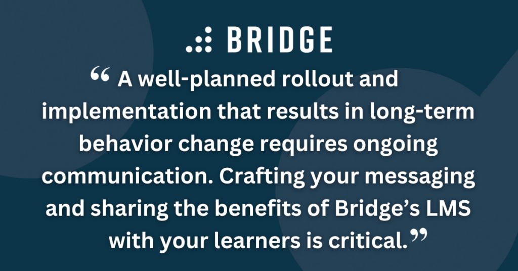 A well-planned rollout and implementation that results in long-term behavior change requires ongoing communication. Crafting your messaging and sharing the benefits of Bridge’s LMS with your learners is critical.