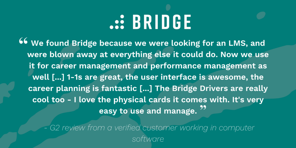 Testimonial: “We found Bridge because we were looking for an LMS, and were blown away at everything else it could do. Now we use it for career management and performance management as well [...] 1-1s are great, the user interface is awesome, the career planning is fantastic [...] The Bridge Drivers are really cool too - I love the physical cards it comes with. It's very easy to use and manage.” - G2 review from a verified customer working in computer software