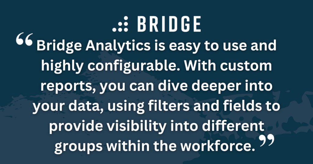 Bridge Analytics is easy to use and highly configurable. With custom reports, you can dive deeper into your data, using filters and fields to provide visibility into different groups within the workforce.