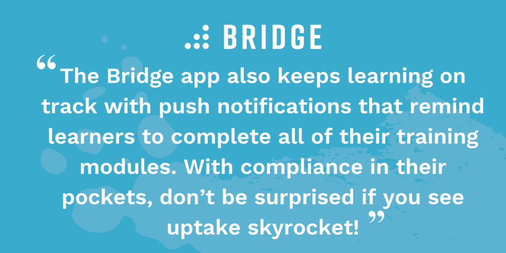 The Bridge app also keeps learning on track with push notifications that remind learners to complete all of their training modules. With compliance in their pockets, don’t be surprised if you see uptake skyrocket!