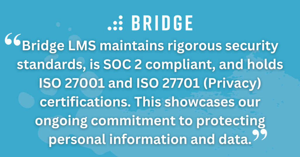 Bridge LMS maintains rigorous security standards, is SOC 2 compliant, and holds ISO 27001 and ISO 27701 (Privacy) certifications. This showcases our ongoing commitment to protecting personal information and data.