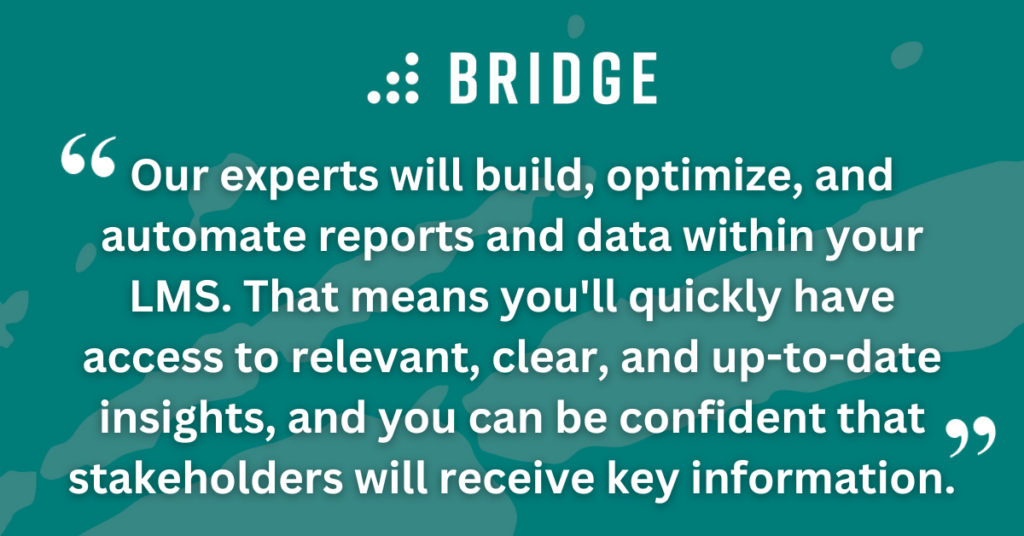 Our experts will build, optimize, and automate reports and data within your LMS. That means you'll quickly have access to relevant, clear, and up-to-date insights, and you can be confident that stakeholders will receive key information.
