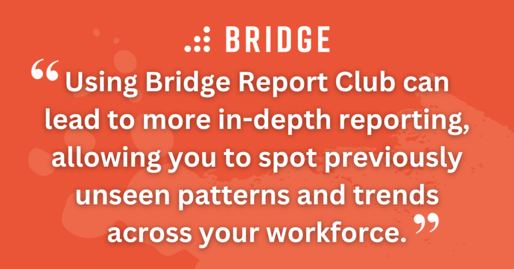Using Bridge Report Club can also lead to more in-depth reporting, allowing you to spot previously unseen patterns and trends across your workforce.