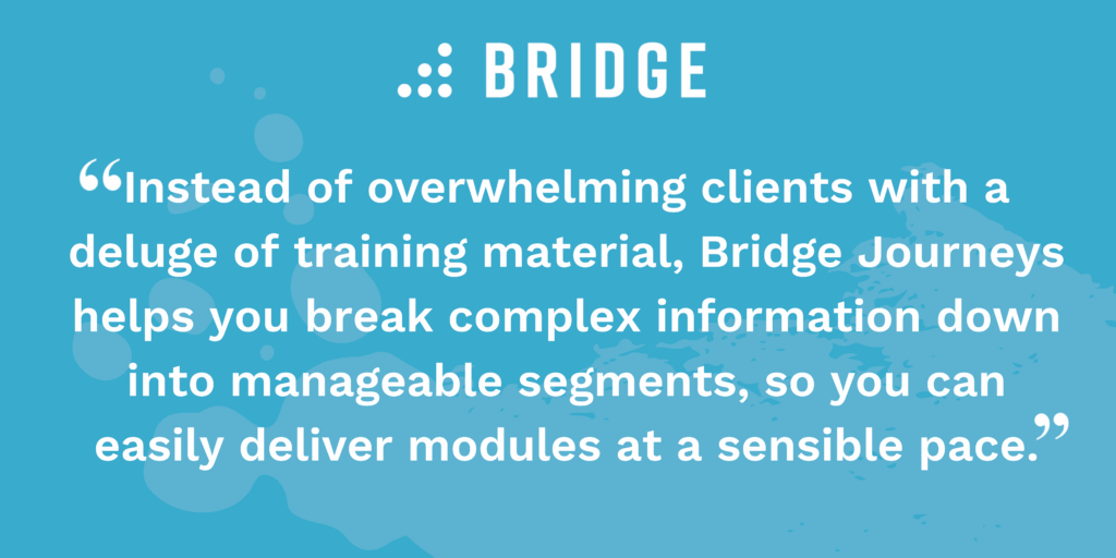“Instead of overwhelming clients with a deluge of training material, Bridge Journeys helps you break complex information down into manageable segments, so you can easily deliver modules at a sensible pace.”