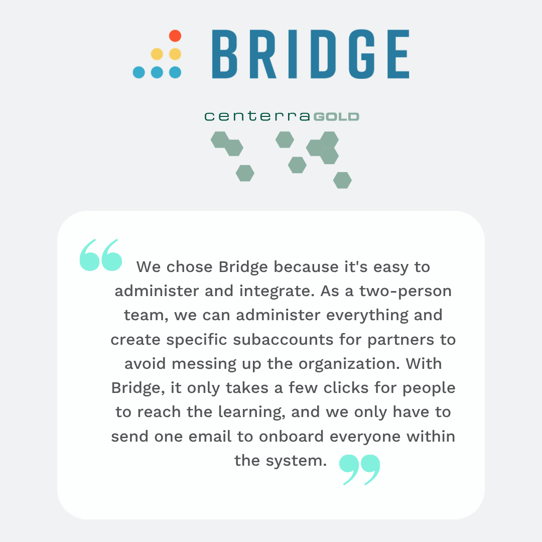 We chose Bridge because it's easy to administer and integrate. As a two-person team, we can administer everything and create specific subaccounts for partners to avoid messing up the organization. With Bridge, it only takes a few clicks for people to reach the learning, and we only have to send one email to onboard everyone within the system. - centerra gold