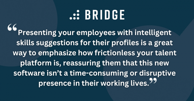 Presenting your employees with intelligent skills suggestions for their profiles is a great way to emphasize how frictionless your talent platform is, reassuring them that this new software isn’t a time-consuming or disruptive presence in their working lives.