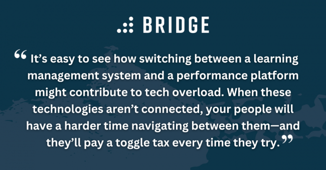 It’s easy to see how switching between a learning management system and a performance platform might contribute to tech overload. When these technologies aren’t connected, your people will have a harder time navigating between them—and they’ll pay a toggle tax every time they try.