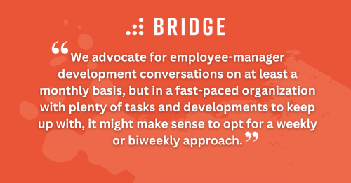 “We advocate for employee-manager development conversations on at least a monthly basis, but in a fast-paced organization with plenty of tasks and developments to keep up with, it might make sense to opt for a weekly or biweekly approach.”