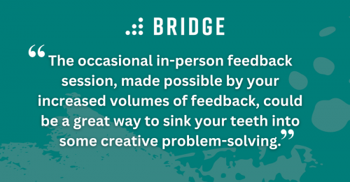 “The occasional in-person feedback session, made possible by your increased volumes of feedback, could be a great way to sink your teeth into some creative problem-solving.”
