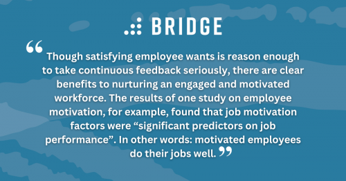 “Though satisfying employee wants is reason enough to take continuous feedback seriously, there are clear benefits to nurturing an engaged and motivated workforce. The results of one study on employee motivation, for example, found that job motivation factors were “significant predictors on job performance”. In other words: motivated employees do their jobs well.”