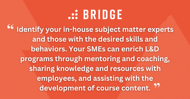 Identify your in-house subject matter experts and those with the desired skills and behaviors. Your SMEs can enrich L&D programs through mentoring and coaching, sharing knowledge and resources with employees, and assisting with the development of course content.