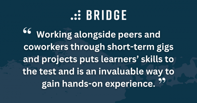 Working alongside peers and coworkers through short-term gigs and projects puts learners’ skills to the test and is an invaluable way to gain hands-on experience.
