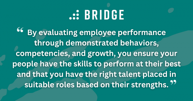By evaluating employee performance through demonstrated behaviors, competencies, and growth, you ensure your people have the skills to perform at their best and that you have the right talent placed in suitable roles based on their strengths.