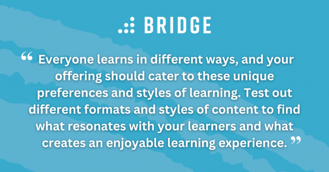 Everyone learns in different ways, and your offering should cater to these unique preferences and styles of learning. Test out different formats and styles of content to find what resonates with your learners and what creates an enjoyable learning experience.