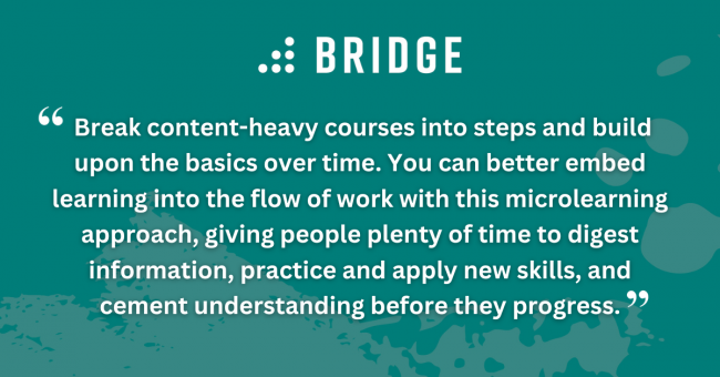 Break content-heavy courses into steps and build upon the basics over time. You can better embed learning into the flow of work with this microlearning approach, giving people plenty of time to digest information, practice and apply new skills, and cement understanding before they progress.
