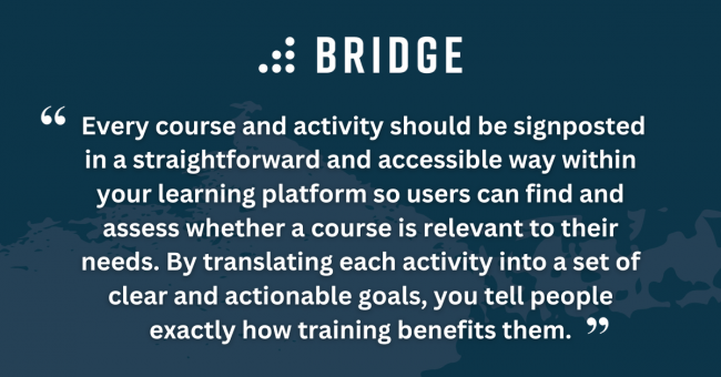 Every course and activity should be signposted in a straightforward and accessible way within your learning platform so users can find and assess whether a course is relevant to their needs. By translating each activity into a set of clear and actionable goals, you tell people exactly how training benefits them.