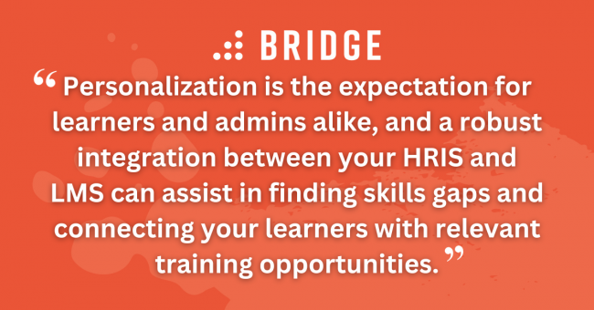 Personalization is the expectation for learners and admins alike, and a robust integration between your HRIS and LMS can assist in finding skills gaps and connecting your learners with relevant training opportunities.