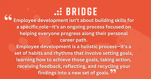 Employee development isn’t about building skills for a specific role—it’s an ongoing process focused on helping everyone progress along their personal career path. Employee development is a holistic process—it’s a set of habits and rhythms that involve setting goals, learning how to achieve those goals, taking action, receiving feedback, reflecting, and recycling your findings into a new set of goals.