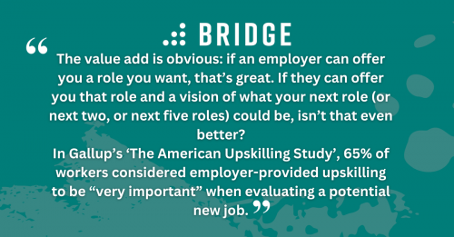 The value add is obvious: if an employer can offer you a role you want, that’s great. If they can offer you that role and a vision of what your next role (or next two, or next five roles) could be, isn’t that even better? In Gallup’s ‘The American Upskilling Study’, 65% of workers considered employer-provided upskilling to be “very important” when evaluating a potential new job.