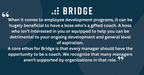 When it comes to employee development programs, it can be hugely beneficial to have a boss who’s a gifted coach. A boss who isn’t interested in you or equipped to help you can be detrimental to your ongoing development and general level of aspiration. A core ethos for Bridge is that every manager should have the opportunity to be a coach. We recognize that many managers aren’t supported by organizations in that role.