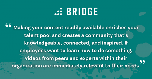 Making your content readily available enriches your talent pool and creates a community that's knowledgeable, connected, and inspired. If employees want to learn how to do something, videos from peers and experts within their organization are immediately relevant to their needs.