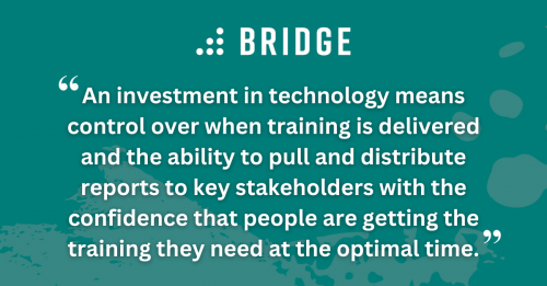 An investment in technology means control over when training is delivered and the ability to pull and distribute reports to key stakeholders with the confidence that people are getting the training they need at the optimal time.
