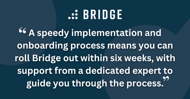 A speedy implementation and onboarding process means you can roll Bridge out within six weeks, with support from a dedicated expert to guide you through the process.