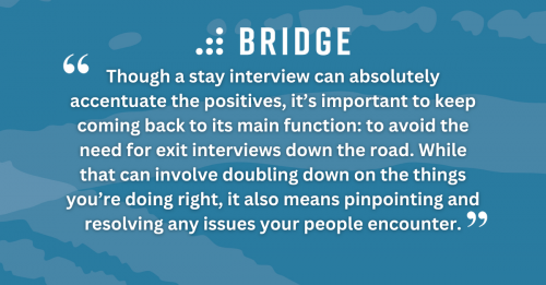 Though a stay interview can absolutely accentuate the positives, it’s important to keep coming back to its main function: to avoid the need for exit interviews down the road. While that can involve doubling down on the things you’re doing right, it also means pinpointing and resolving any issues your people encounter.