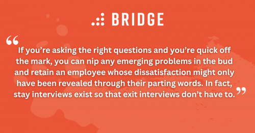 If you’re asking the right questions and you’re quick off the mark, you can nip any emerging problems in the bud and retain an employee whose dissatisfaction might only have been revealed through their parting words. In fact, stay interviews exist so that exit interviews don’t have to.