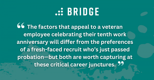 The factors that appeal to a veteran employee celebrating their tenth work anniversary will differ from the preferences of a fresh-faced recruit who’s just passed probation—but both are worth capturing at these critical career junctures.