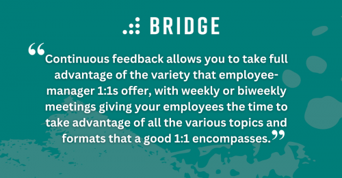 Continuous feedback allows you to take full advantage of the variety that employee-manager 1:1s offer, with weekly or biweekly meetings giving your employees the time to take advantage of all the various topics and formats that a good 1:1 encompasses.