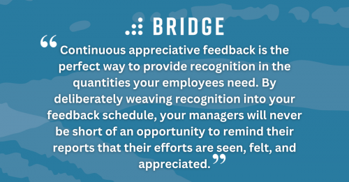 Continuous appreciative feedback is the perfect way to provide recognition in the quantities your employees need. By deliberately weaving recognition into your feedback schedule, your managers will never be short of an opportunity to remind their reports that their efforts are seen, felt, and appreciated.