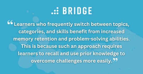 Learners who frequently switch between topics, categories, and skills benefit from increased memory retention and problem-solving abilities. This is because such an approach requires learners to recall and use prior knowledge to overcome challenges more easily.