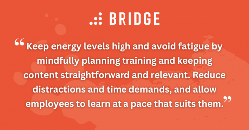 Keep energy levels high and avoid fatigue by mindfully planning training and keeping content straightforward and relevant. Reduce distractions and time demands, and allow employees to learn at a pace that suits them.