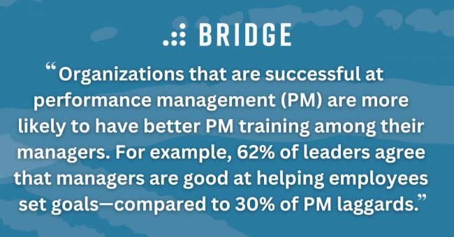 Organizations that are successful at performance management (PM) are more likely to have better PM training among their managers. For example, 62% of leaders agree that managers are good at helping employees set goals—compared to 30% of PM laggards.