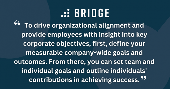 To drive organizational alignment and provide employees with insight into key corporate objectives, first, define your measurable company-wide goals and outcomes. From there, you can set team and individual goals and outline individuals' contributions in achieving success.