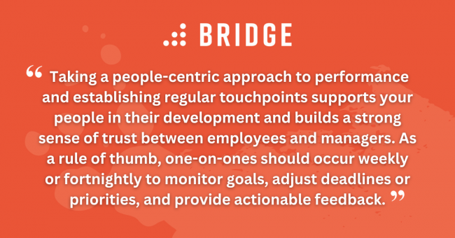 Taking a people-centric approach to performance and establishing regular touchpoints supports your people in their development and builds a strong sense of trust between employees and managers. As a rule of thumb, one-on-ones should occur weekly or fortnightly to monitor goals, adjust deadlines or priorities, and provide actionable feedback